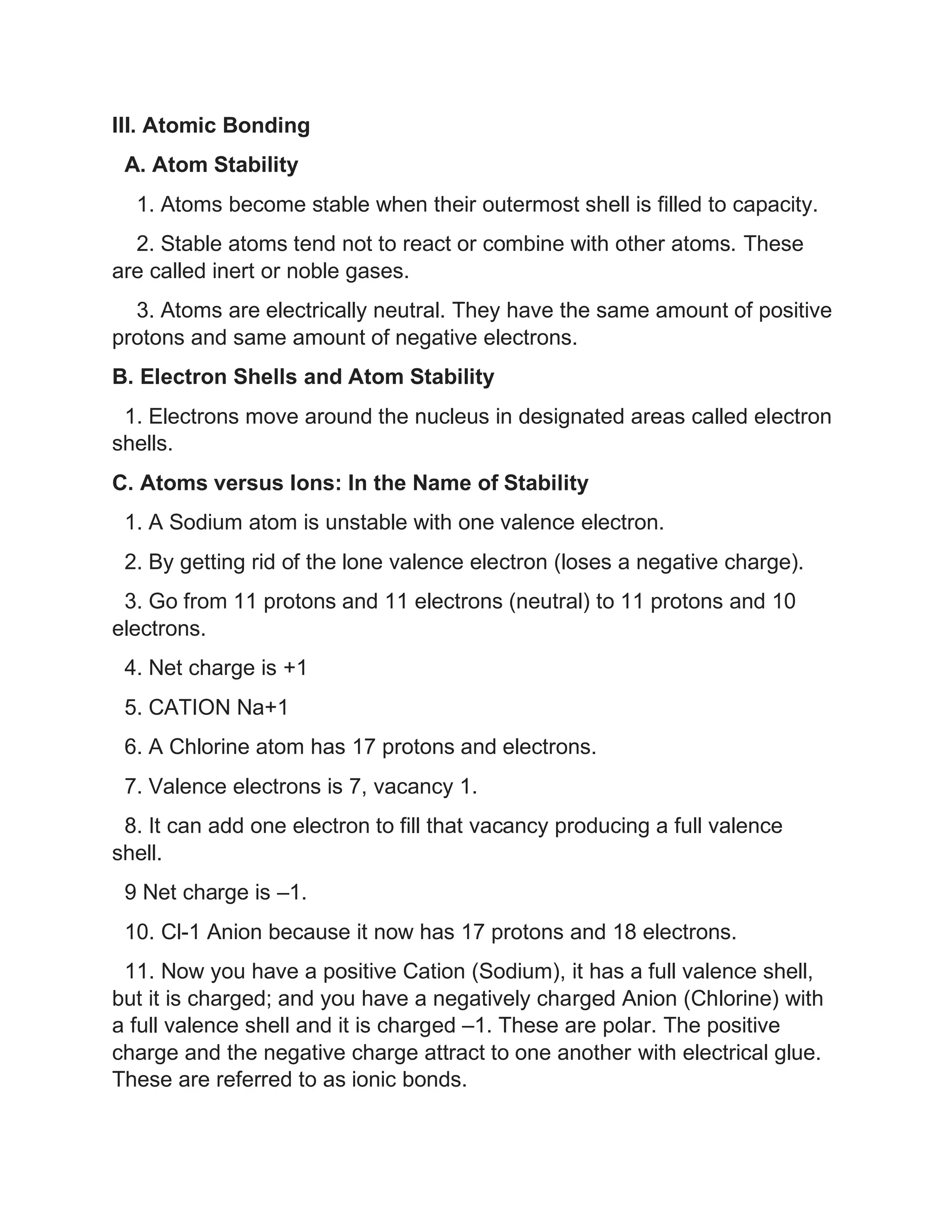 III. Atomic Bonding
A. Atom Stability
1. Atoms become stable when their outermost shell is filled to capacity.
2. Stable atoms tend not to react or combine with other atoms. These
are called inert or noble gases.
3. Atoms are electrically neutral. They have the same amount of positive
protons and same amount of negative electrons.
B. Electron Shells and Atom Stability
1. Electrons move around the nucleus in designated areas called electron
shells.
C. Atoms versus Ions: In the Name of Stability
1. A Sodium atom is unstable with one valence electron.
2. By getting rid of the lone valence electron (loses a negative charge).
3. Go from 11 protons and 11 electrons (neutral) to 11 protons and 10
electrons.
4. Net charge is +1
5. CATION Na+1
6. A Chlorine atom has 17 protons and electrons.
7. Valence electrons is 7, vacancy 1.
8. It can add one electron to fill that vacancy producing a full valence
shell.
9 Net charge is –1.
10. Cl-1 Anion because it now has 17 protons and 18 electrons.
11. Now you have a positive Cation (Sodium), it has a full valence shell,
but it is charged; and you have a negatively charged Anion (Chlorine) with
a full valence shell and it is charged –1. These are polar. The positive
charge and the negative charge attract to one another with electrical glue.
These are referred to as ionic bonds.
 