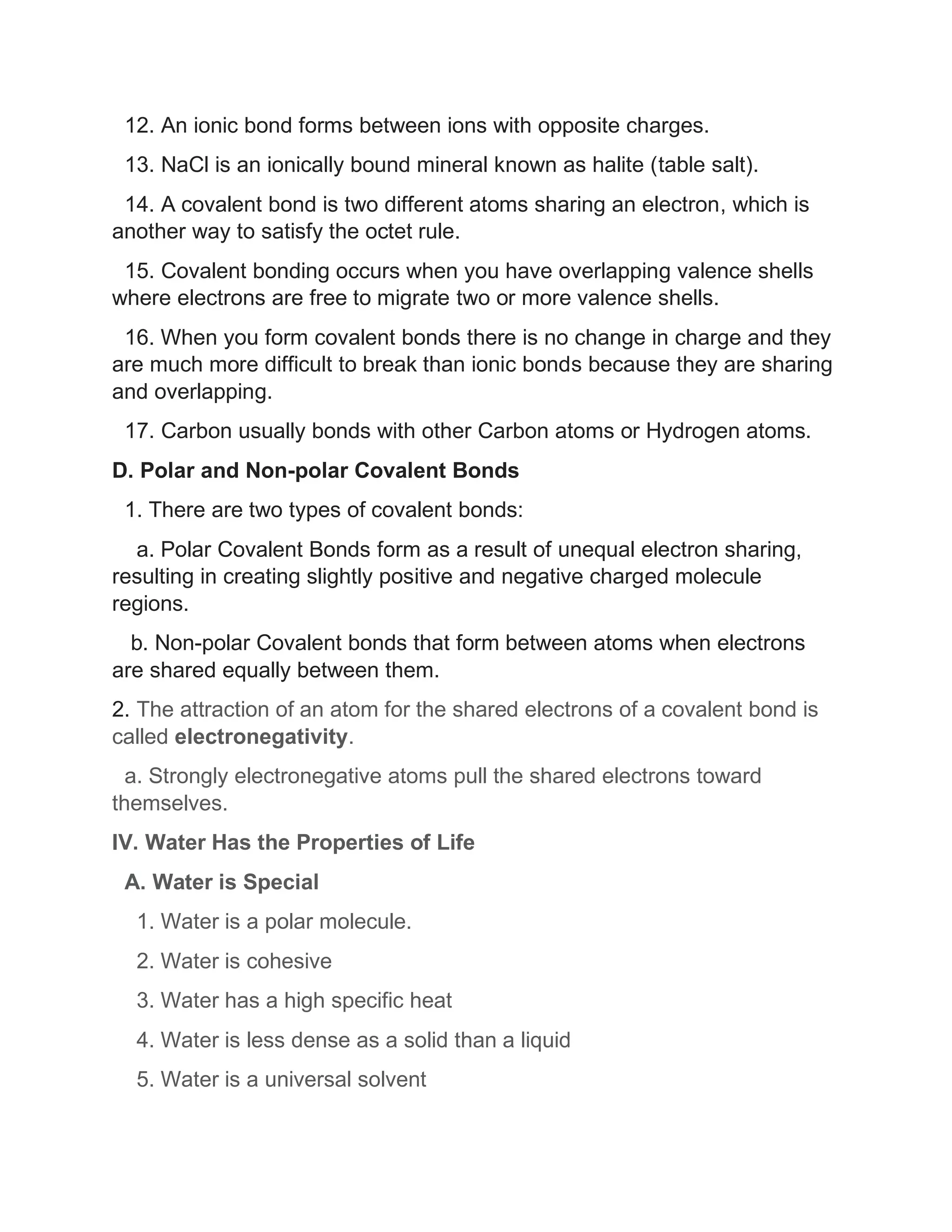 12. An ionic bond forms between ions with opposite charges.
13. NaCl is an ionically bound mineral known as halite (table salt).
14. A covalent bond is two different atoms sharing an electron, which is
another way to satisfy the octet rule.
15. Covalent bonding occurs when you have overlapping valence shells
where electrons are free to migrate two or more valence shells.
16. When you form covalent bonds there is no change in charge and they
are much more difficult to break than ionic bonds because they are sharing
and overlapping.
17. Carbon usually bonds with other Carbon atoms or Hydrogen atoms.
D. Polar and Non-polar Covalent Bonds
1. There are two types of covalent bonds:
a. Polar Covalent Bonds form as a result of unequal electron sharing,
resulting in creating slightly positive and negative charged molecule
regions.
b. Non-polar Covalent bonds that form between atoms when electrons
are shared equally between them.
2. The attraction of an atom for the shared electrons of a covalent bond is
called electronegativity.
a. Strongly electronegative atoms pull the shared electrons toward
themselves.
IV. Water Has the Properties of Life
A. Water is Special
1. Water is a polar molecule.
2. Water is cohesive
3. Water has a high specific heat
4. Water is less dense as a solid than a liquid
5. Water is a universal solvent
 