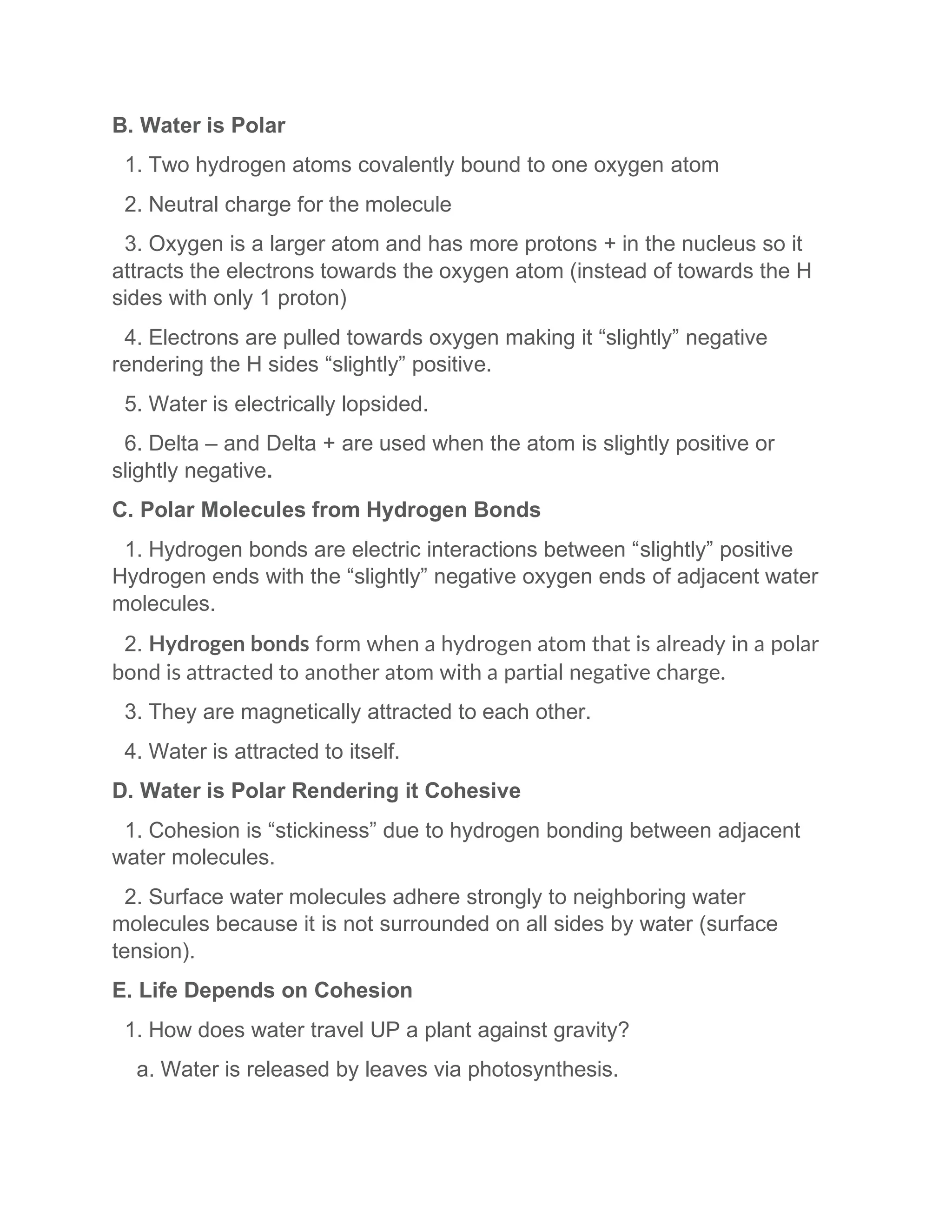 B. Water is Polar
1. Two hydrogen atoms covalently bound to one oxygen atom
2. Neutral charge for the molecule
3. Oxygen is a larger atom and has more protons + in the nucleus so it
attracts the electrons towards the oxygen atom (instead of towards the H
sides with only 1 proton)
4. Electrons are pulled towards oxygen making it “slightly” negative
rendering the H sides “slightly” positive.
5. Water is electrically lopsided.
6. Delta – and Delta + are used when the atom is slightly positive or
slightly negative.
C. Polar Molecules from Hydrogen Bonds
1. Hydrogen bonds are electric interactions between “slightly” positive
Hydrogen ends with the “slightly” negative oxygen ends of adjacent water
molecules.
2. Hydrogen bonds form when a hydrogen atom that is already in a polar
bond is attracted to another atom with a partial negative charge.
3. They are magnetically attracted to each other.
4. Water is attracted to itself.
D. Water is Polar Rendering it Cohesive
1. Cohesion is “stickiness” due to hydrogen bonding between adjacent
water molecules.
2. Surface water molecules adhere strongly to neighboring water
molecules because it is not surrounded on all sides by water (surface
tension).
E. Life Depends on Cohesion
1. How does water travel UP a plant against gravity?
a. Water is released by leaves via photosynthesis.
 