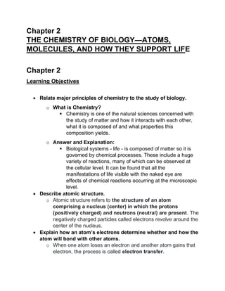 Chapter 2
THE CHEMISTRY OF BIOLOGY—ATOMS,
MOLECULES, AND HOW THEY SUPPORT LIFE
Chapter 2
Learning Objectives
• Relate major principles of chemistry to the study of biology.
o What is Chemistry?
▪ Chemistry is one of the natural sciences concerned with
the study of matter and how it interacts with each other,
what it is composed of and what properties this
composition yields.
o Answer and Explanation:
▪ Biological systems - life - is composed of matter so it is
governed by chemical processes. These include a huge
variety of reactions, many of which can be observed at
the cellular level. It can be found that all the
manifestations of life visible with the naked eye are
effects of chemical reactions occurring at the microscopic
level.
• Describe atomic structure.
o Atomic structure refers to the structure of an atom
comprising a nucleus (center) in which the protons
(positively charged) and neutrons (neutral) are present. The
negatively charged particles called electrons revolve around the
center of the nucleus.
• Explain how an atom’s electrons determine whether and how the
atom will bond with other atoms.
o When one atom loses an electron and another atom gains that
electron, the process is called electron transfer.
 