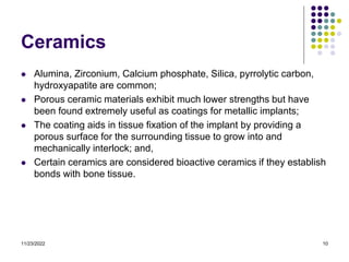11/23/2022 10
Ceramics
 Alumina, Zirconium, Calcium phosphate, Silica, pyrrolytic carbon,
hydroxyapatite are common;
 Porous ceramic materials exhibit much lower strengths but have
been found extremely useful as coatings for metallic implants;
 The coating aids in tissue fixation of the implant by providing a
porous surface for the surrounding tissue to grow into and
mechanically interlock; and,
 Certain ceramics are considered bioactive ceramics if they establish
bonds with bone tissue.
 