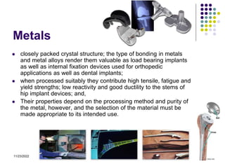 11/23/2022 11
Metals
 closely packed crystal structure; the type of bonding in metals
and metal alloys render them valuable as load bearing implants
as well as internal fixation devices used for orthopedic
applications as well as dental implants;
 when processed suitably they contribute high tensile, fatigue and
yield strengths; low reactivity and good ductility to the stems of
hip implant devices; and,
 Their properties depend on the processing method and purity of
the metal, however, and the selection of the material must be
made appropriate to its intended use.
 