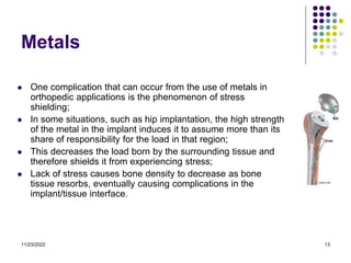 11/23/2022 13
Metals
 One complication that can occur from the use of metals in
orthopedic applications is the phenomenon of stress
shielding;
 In some situations, such as hip implantation, the high strength
of the metal in the implant induces it to assume more than its
share of responsibility for the load in that region;
 This decreases the load born by the surrounding tissue and
therefore shields it from experiencing stress;
 Lack of stress causes bone density to decrease as bone
tissue resorbs, eventually causing complications in the
implant/tissue interface.
 