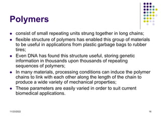 11/23/2022 16
Polymers
 consist of small repeating units strung together in long chains;
 flexible structure of polymers has enabled this group of materials
to be useful in applications from plastic garbage bags to rubber
tires;
 Even DNA has found this structure useful, storing genetic
information in thousands upon thousands of repeating
sequences of polymers;
 In many materials, processing conditions can induce the polymer
chains to link with each other along the length of the chain to
produce a wide variety of mechanical properties;
 These parameters are easily varied in order to suit current
biomedical applications.
 