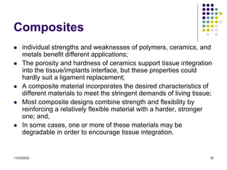11/23/2022 18
Composites
 individual strengths and weaknesses of polymers, ceramics, and
metals benefit different applications;
 The porosity and hardness of ceramics support tissue integration
into the tissue/implants interface, but these properties could
hardly suit a ligament replacement;
 A composite material incorporates the desired characteristics of
different materials to meet the stringent demands of living tissue;
 Most composite designs combine strength and flexibility by
reinforcing a relatively flexible material with a harder, stronger
one; and,
 In some cases, one or more of these materials may be
degradable in order to encourage tissue integration.
 