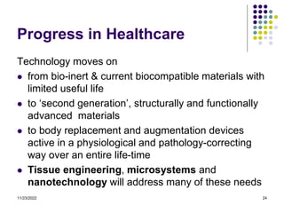 11/23/2022 24
Progress in Healthcare
Technology moves on
 from bio-inert & current biocompatible materials with
limited useful life
 to ‘second generation’, structurally and functionally
advanced materials
 to body replacement and augmentation devices
active in a physiological and pathology-correcting
way over an entire life-time
 Tissue engineering, microsystems and
nanotechnology will address many of these needs
 