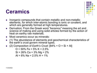 11/23/2022 7
Ceramics
 Inorganic compounds that contain metallic and non-metallic
elements, for which inter-atomic bonding is ionic or covalent, and
which are generally formed at high temperatures.
 Derivation: From the Greek word "keramos" meaning the art and
science of making and using solid articles formed by the action of
heat on earthy raw materials.
 Most ceramics occur as minerals:
 (1) The abundance of elements and geochemical characteristics of
the earth’s crust govern mineral types.
 (2) Composition of Earth’s Crust: [84% = O + Si + Al]
O = 50% Fe = 5% K = 2.5%
Si = 26% Ca = 3% Mg = 2%
Al = 8% Na = 2.5% H = 1%
 