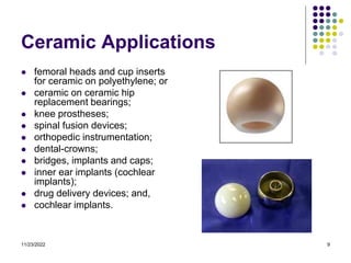 11/23/2022 9
Ceramic Applications
 femoral heads and cup inserts
for ceramic on polyethylene; or
 ceramic on ceramic hip
replacement bearings;
 knee prostheses;
 spinal fusion devices;
 orthopedic instrumentation;
 dental-crowns;
 bridges, implants and caps;
 inner ear implants (cochlear
implants);
 drug delivery devices; and,
 cochlear implants.
 