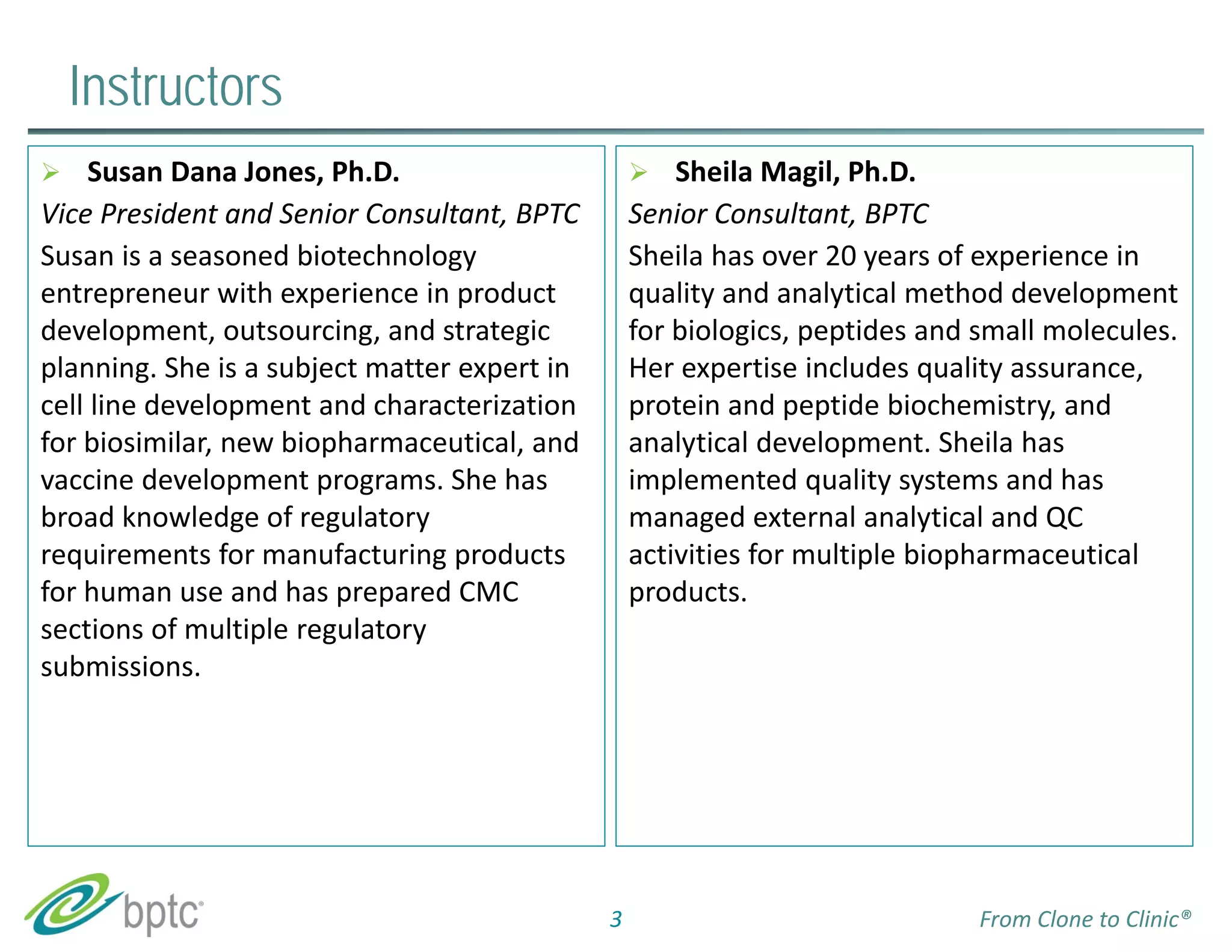 Instructors 
 Sheila Magil, Ph.D. 
Senior Consultant, BPTC 
Sheila has over 20 years of experience in 
quality and analytical method development 
for biologics, peptides and small molecules. 
Her expertise includes quality assurance, 
protein and peptide biochemistry, and 
analytical development. Sheila has 
implemented quality systems and has 
managed external analytical and QC 
activities for multiple biopharmaceutical 
products. 
3 
 Susan Dana Jones, Ph.D. 
Vice President and Senior Consultant, BPTC 
Susan is a seasoned biotechnology 
entrepreneur with experience in product 
development, outsourcing, and strategic 
planning. She is a subject matter expert in 
cell line development and characterization 
for biosimilar, new biopharmaceutical, and 
vaccine development programs. She has 
broad knowledge of regulatory 
requirements for manufacturing products 
for human use and has prepared CMC 
sections of multiple regulatory 
submissions. 
From Clone to Clinic® 
 