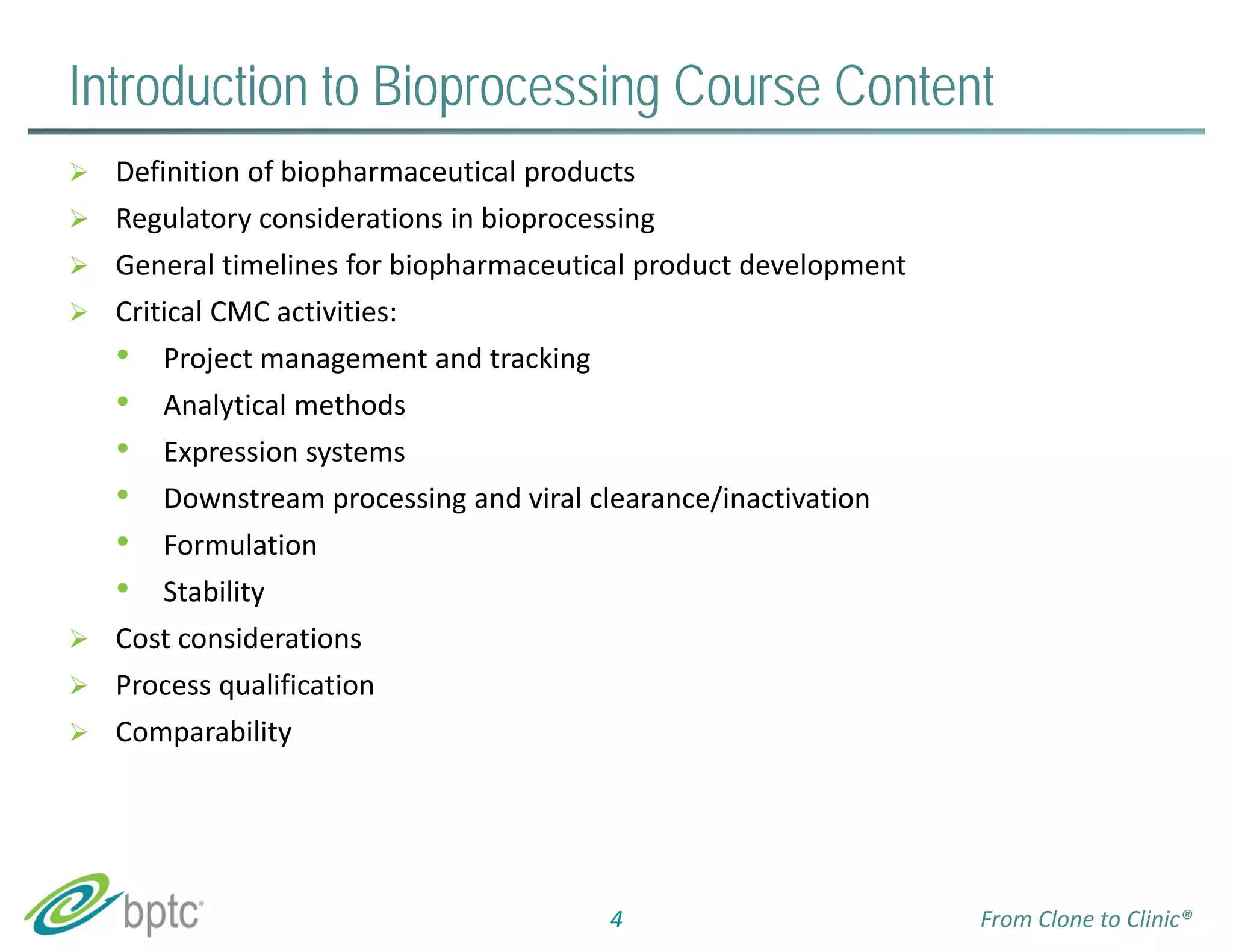 Introduction to Bioprocessing Course Content 
 Definition of biopharmaceutical products 
 Regulatory considerations in bioprocessing 
 General timelines for biopharmaceutical product development 
 Critical CMC activities: 
• Project management and tracking 
• Analytical methods 
• Expression systems 
• Downstream processing and viral clearance/inactivation 
• Formulation 
• Stability 
 Cost considerations 
 Process qualification 
 Comparability 
4 From Clone to Clinic® 
 