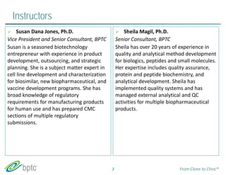Instructors 
 Sheila Magil, Ph.D. 
Senior Consultant, BPTC 
Sheila has over 20 years of experience in 
quality and analytical method development 
for biologics, peptides and small molecules. 
Her expertise includes quality assurance, 
protein and peptide biochemistry, and 
analytical development. Sheila has 
implemented quality systems and has 
managed external analytical and QC 
activities for multiple biopharmaceutical 
products. 
3 
 Susan Dana Jones, Ph.D. 
Vice President and Senior Consultant, BPTC 
Susan is a seasoned biotechnology 
entrepreneur with experience in product 
development, outsourcing, and strategic 
planning. She is a subject matter expert in 
cell line development and characterization 
for biosimilar, new biopharmaceutical, and 
vaccine development programs. She has 
broad knowledge of regulatory 
requirements for manufacturing products 
for human use and has prepared CMC 
sections of multiple regulatory 
submissions. 
From Clone to Clinic® 
 