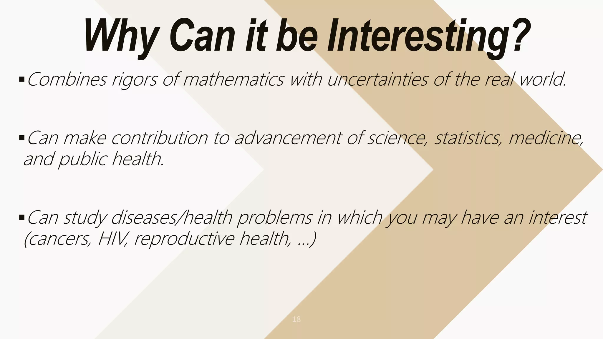 Why Can it be Interesting?
Combines rigors of mathematics with uncertainties of the real world.
Can make contribution to advancement of science, statistics, medicine,
and public health.
Can study diseases/health problems in which you may have an interest
(cancers, HIV, reproductive health, …)
 