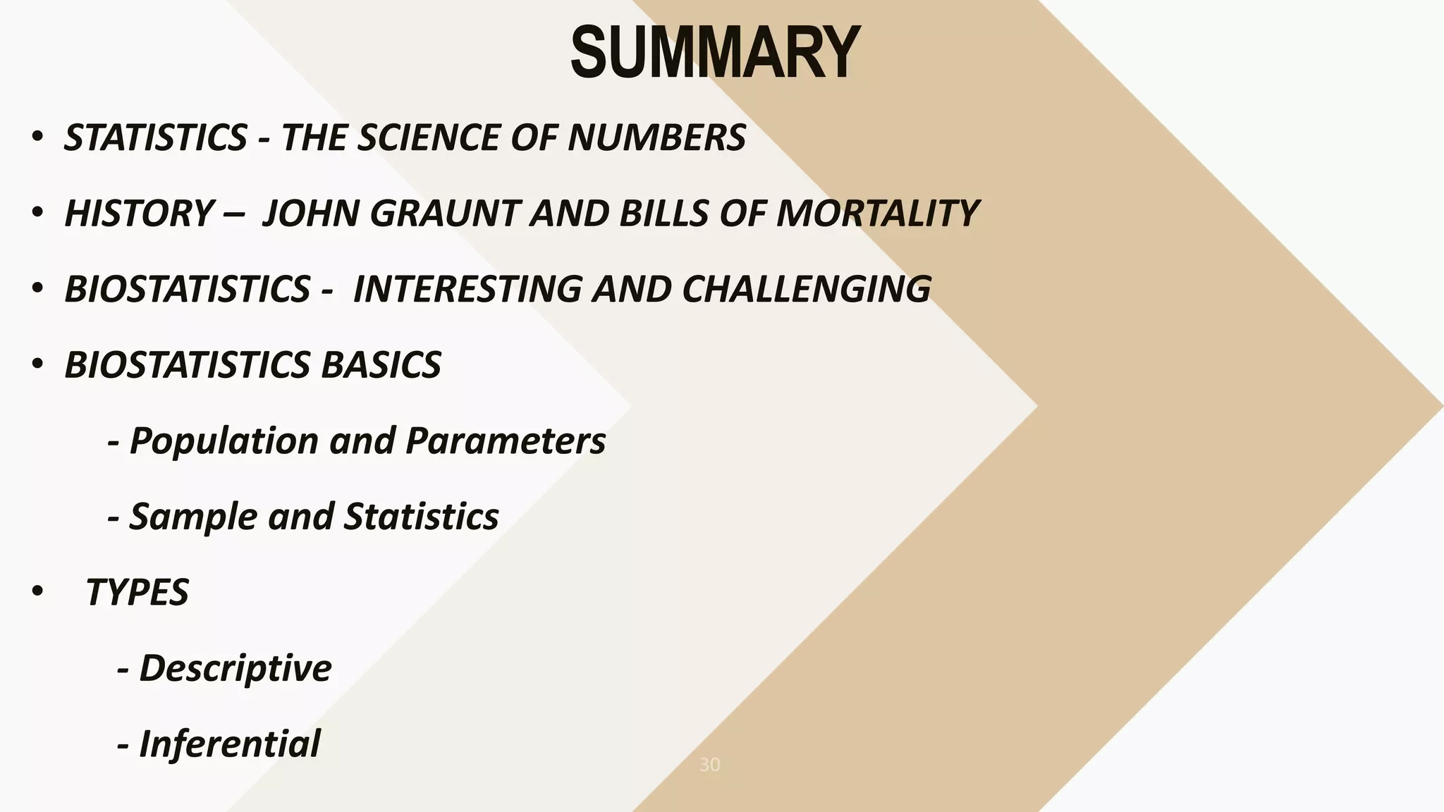 SUMMARY
• STATISTICS - THE SCIENCE OF NUMBERS
• HISTORY – JOHN GRAUNT AND BILLS OF MORTALITY
• BIOSTATISTICS - INTERESTING AND CHALLENGING
• BIOSTATISTICS BASICS
- Population and Parameters
- Sample and Statistics
• TYPES
- Descriptive
- Inferential
 