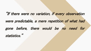 “If there were no variation, if every observation
were predictable, a mere repetition of what had
gone before, there would be no need for
statistics.”
 