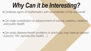 Why Can it be Interesting?
Combines rigors of mathematics with uncertainties of the real world.
Can make contribution to advancement of science, statistics, medicine,
and public health.
Can study diseases/health problems in which you may have an interest
(cancers, HIV, reproductive health, …)
 