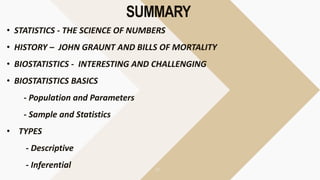 SUMMARY
• STATISTICS - THE SCIENCE OF NUMBERS
• HISTORY – JOHN GRAUNT AND BILLS OF MORTALITY
• BIOSTATISTICS - INTERESTING AND CHALLENGING
• BIOSTATISTICS BASICS
- Population and Parameters
- Sample and Statistics
• TYPES
- Descriptive
- Inferential
 