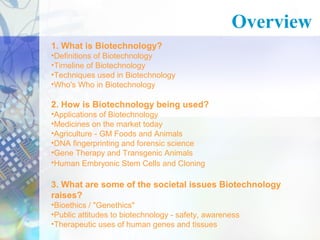 Overview 
1. What is Biotechnology? 
•Definitions of Biotechnology 
•Timeline of Biotechnology 
•Techniques used in Biotechnology 
•Who's Who in Biotechnology 
2. How is Biotechnology being used? 
•Applications of Biotechnology 
•Medicines on the market today 
•Agriculture - GM Foods and Animals 
•DNA fingerprinting and forensic science 
•Gene Therapy and Transgenic Animals 
•Human Embryonic Stem Cells and Cloning 
3. What are some of the societal issues Biotechnology 
raises? 
•Bioethics / "Genethics" 
•Public attitudes to biotechnology - safety, awareness 
•Therapeutic uses of human genes and tissues 
 