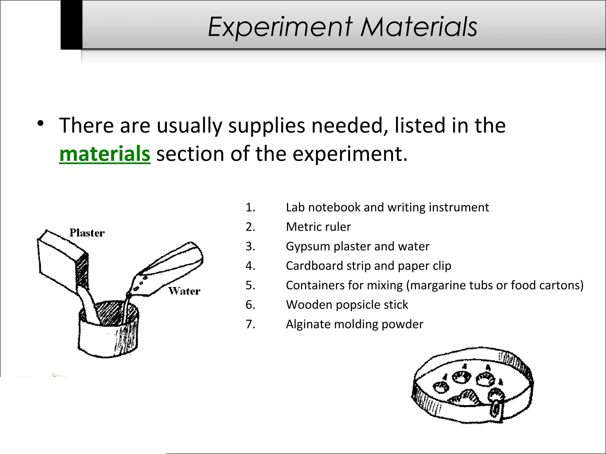 Experiment Materials


• There are usually supplies needed, listed in the
  materials section of the experiment.

                      1.   Lab notebook and writing instrument
                      2.   Metric ruler
                      3.   Gypsum plaster and water
                      4.   Cardboard strip and paper clip
                      5.   Containers for mixing (margarine tubs or food cartons)
                      6.   Wooden popsicle stick
                      7.   Alginate molding powder
 