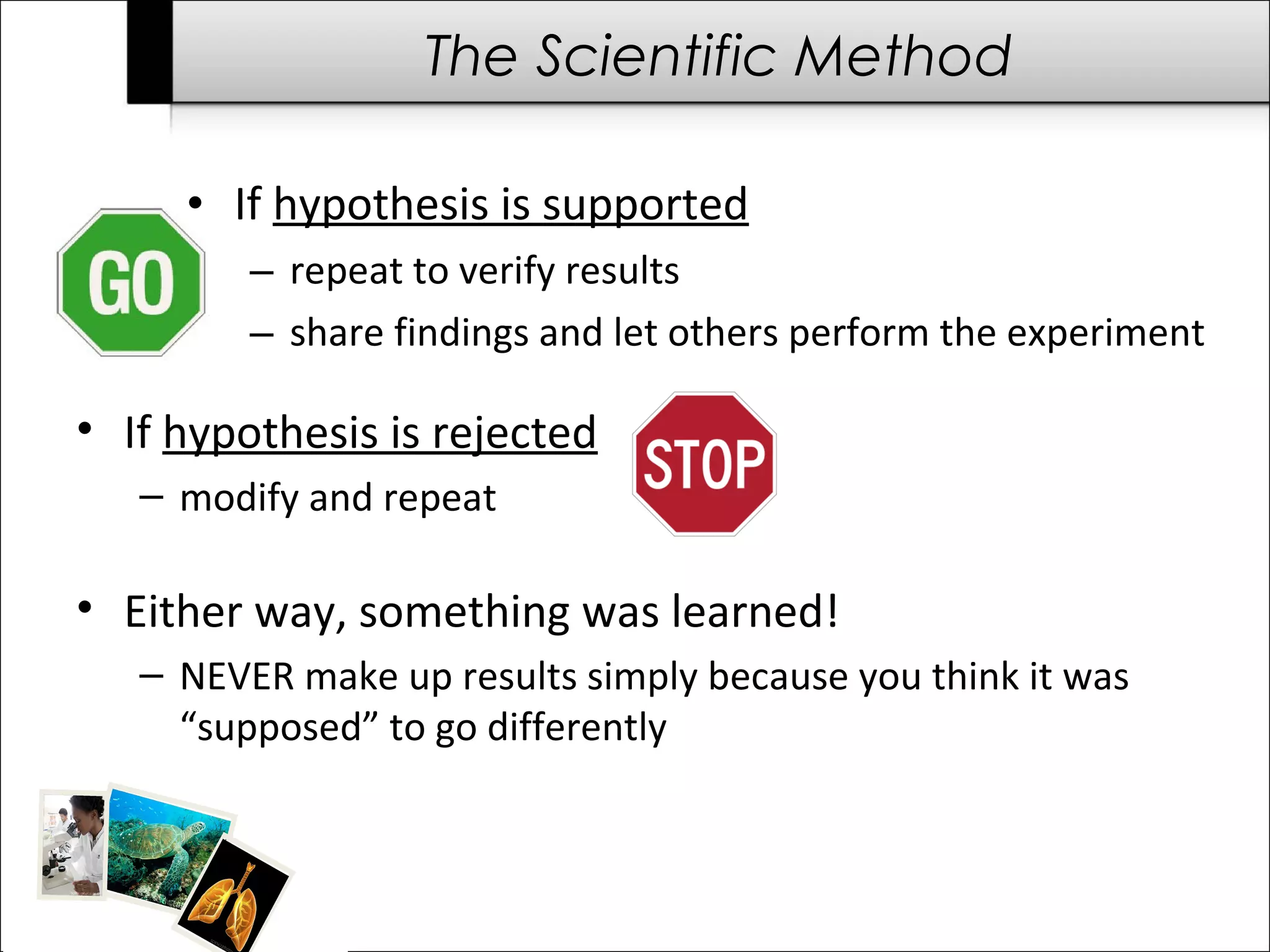 The Scientific Method

     • If hypothesis is supported
         – repeat to verify results
         – share findings and let others perform the experiment

• If hypothesis is rejected
   – modify and repeat

• Either way, something was learned!
   – NEVER make up results simply because you think it was
     “supposed” to go differently
 