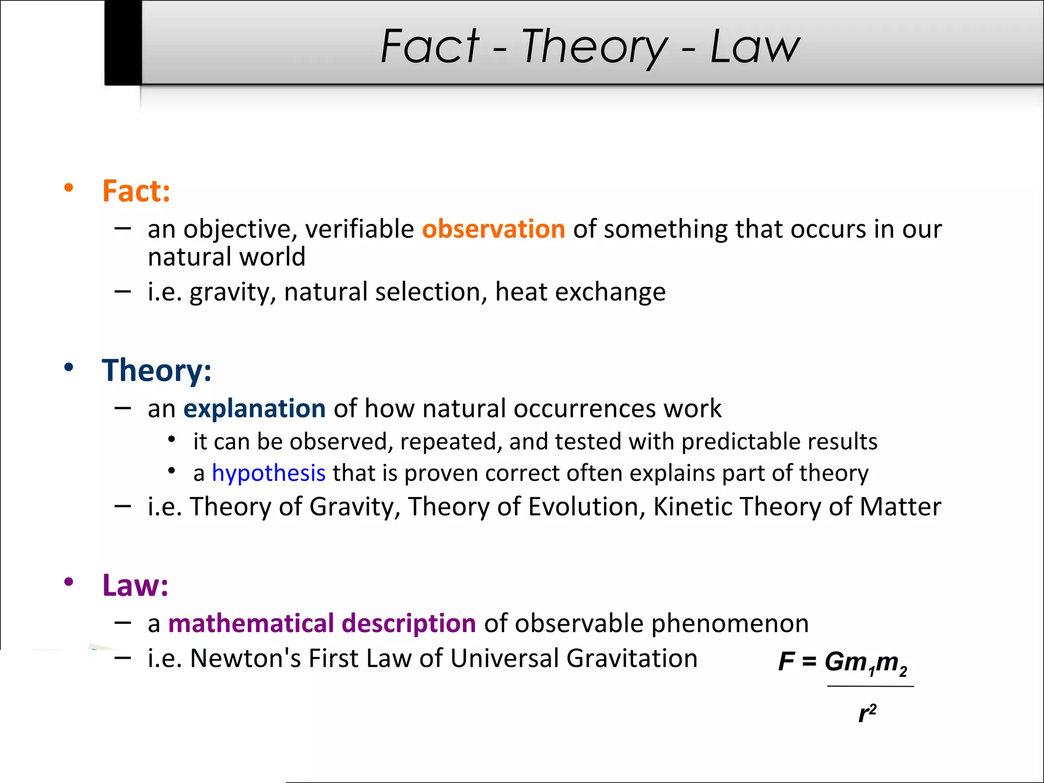 Fact - Theory - Law

• Fact:
   – an objective, verifiable observation of something that occurs in our
     natural world
   – i.e. gravity, natural selection, heat exchange

• Theory:
   – an explanation of how natural occurrences work
       • it can be observed, repeated, and tested with predictable results
       • a hypothesis that is proven correct often explains part of theory
   – i.e. Theory of Gravity, Theory of Evolution, Kinetic Theory of Matter

• Law:
   – a mathematical description of observable phenomenon
   – i.e. Newton's First Law of Universal Gravitation F = Gm1m2
                                                                        r2
 