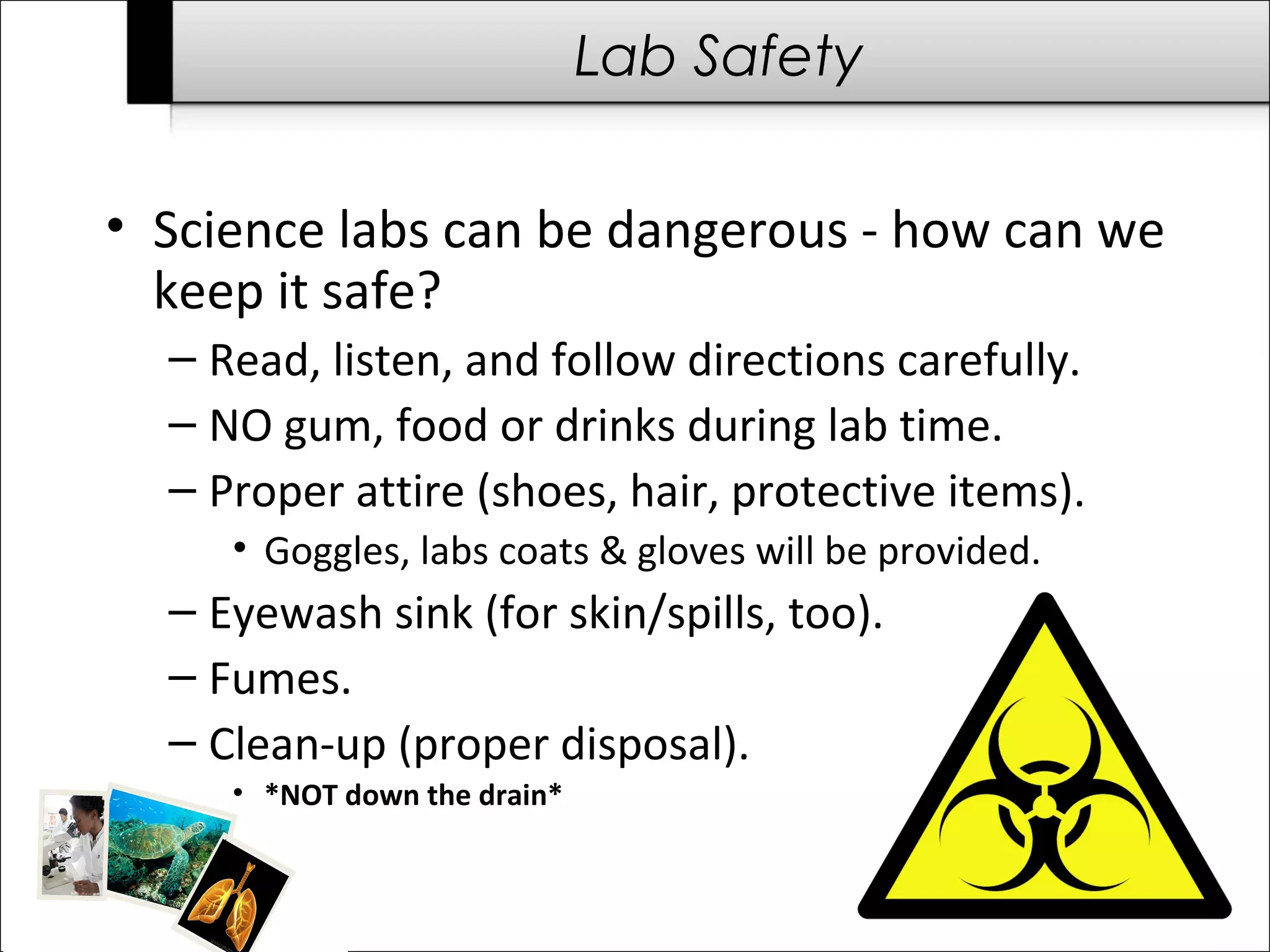 Lab Safety

• Science labs can be dangerous - how can we
  keep it safe?
  – Read, listen, and follow directions carefully.
  – NO gum, food or drinks during lab time.
  – Proper attire (shoes, hair, protective items).
     • Goggles, labs coats & gloves will be provided.
  – Eyewash sink (for skin/spills, too).
  – Fumes.
  – Clean-up (proper disposal).
     • *NOT down the drain*
 