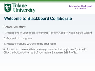 Introducing Blackboard
Collaborate

Welcome to Blackboard Collaborate
Before we start:
1. Please check your audio is working: Tools > Audio > Audio Setup Wizard
2. Say hello to the group
3. Please introduce yourself in the chat room
4. If you don’t have a video camera you can upload a photo of yourself.
Click the button to the right of your name & choose Edit Profile.

 