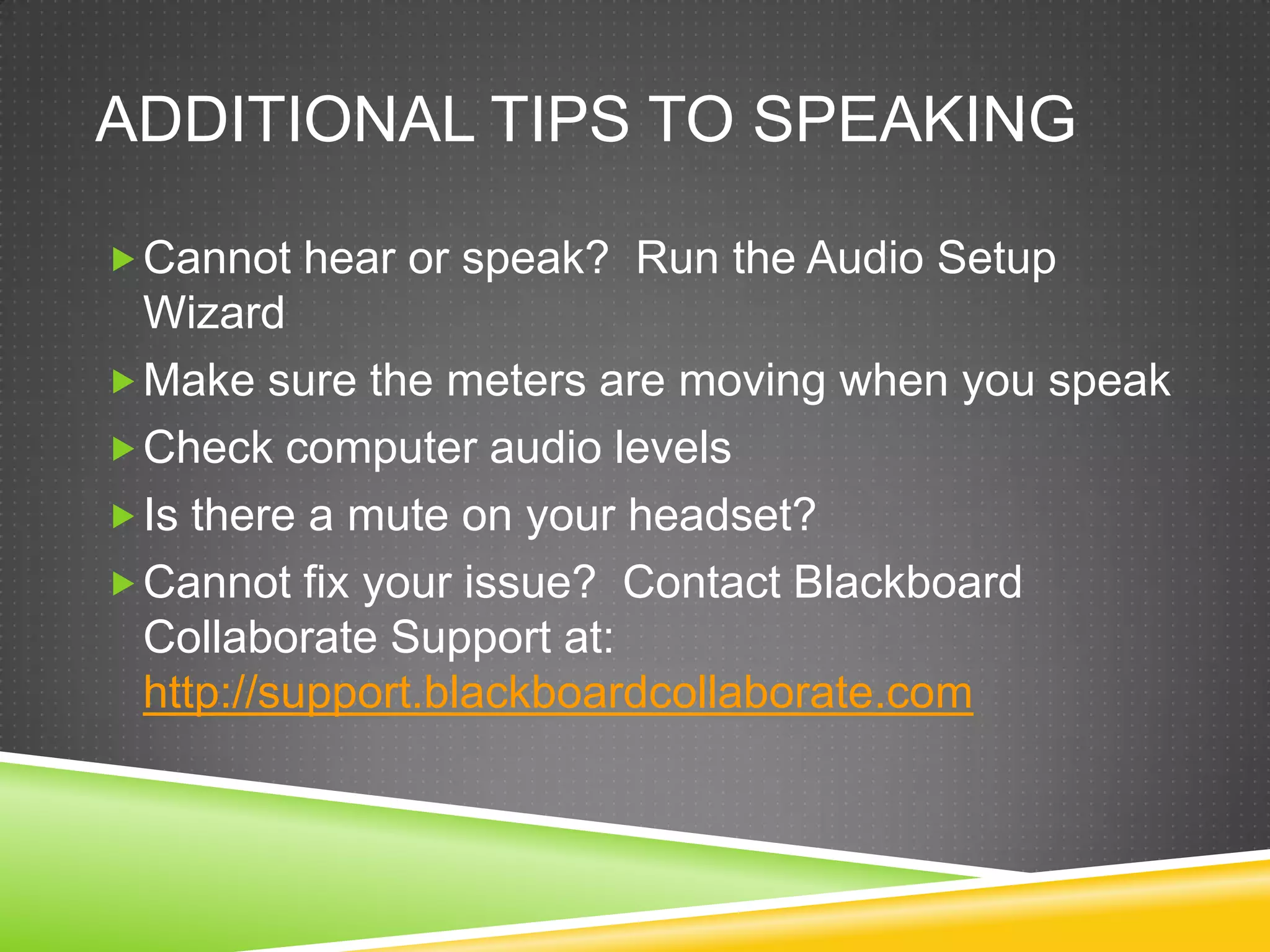 ADDITIONAL TIPS TO SPEAKING
 Cannot hear or speak? Run the Audio Setup

Wizard
 Make sure the meters are moving when you speak
 Check computer audio levels
 Is there a mute on your headset?
 Cannot fix your issue? Contact Blackboard
Collaborate Support at:
http://support.blackboardcollaborate.com

 