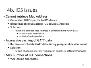 3b. Raspberry Pi code
• Platform
• Device: Pi 3 Model B*
• OS: Raspbian
• Programming Language: Javascript
• Framework used: Nodejs
• Nodejs BLE Library
• Bleno (by Sandeepmistry again)
• Abstraction over Linux’s Bluez stack/API
• Aggressive maintenance
• https://github.com/sandeepmistry/bleno
• Why not others, Python, Go or C?
• Bleno is more “mature” and “easier to use”
*Others will work too 28
 