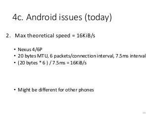 4c. Android issues (today)
2. Max theoretical speed = 16KiB/s
• Nexus 4/6P
• 20 bytes MTU, 6 packets/connection interval, 7.5ms interval
• (20 bytes * 6 ) / 7.5ms = 16KiB/s
• Might be different for other phones
34
 