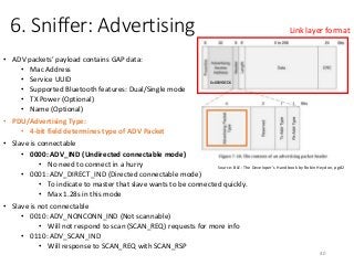 6. Sniffer: Advertising
• ADV packets’ payload contains GAP data:
• Mac Address
• Service UUID
• Supported Bluetooth features: Dual/Single mode
• TX Power (Optional)
• Name (Optional)
• PDU/Advertising Type:
• 4-bit field determines type of ADV Packet
• Slave is connectable
• 0000: ADV_IND (Undirected connectable mode)
• No need to connect in a hurry
• 0001: ADV_DIRECT_IND (Directed connectable mode)
• To indicate to master that slave wants to be connected quickly.
• Max 1.28s in this mode
• Slave is not connectable
• 0010: ADV_NONCONN_IND (Not scannable)
• Will not respond to scan (SCAN_REQ) requests for more info
• 0110: ADV_SCAN_IND
• Will response to SCAN_REQ with SCAN_RSP
40
Source: BLE: The Developer’s Handbook by Robin Heydon, pg82
Link layer format
0x8E89BED6
 
