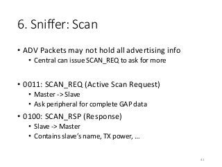 6. Sniffer: Scan
• ADV Packets may not hold all advertising info
• Central can issue SCAN_REQ to ask for more
• 0011: SCAN_REQ (Active Scan Request)
• Master -> Slave
• Ask peripheral for complete GAP data
• 0100: SCAN_RSP (Response)
• Slave -> Master
• Contains slave’s name, TX power, …
41
 