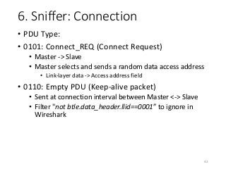 6. Sniffer: Connection
• PDU Type:
• 0101: Connect_REQ (Connect Request)
• Master -> Slave
• Master selects and sends a random data access address
• Link-layer data -> Access address field
• 0110: Empty PDU (Keep-alive packet)
• Sent at connection interval between Master <-> Slave
• Filter "not btle.data_header.llid==0001” to ignore in
Wireshark
42
 