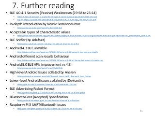 7. Further reading
• BLE 4.0-4.1 Security (Passive) Weaknesses (19:58 to 23:14)
• Video: https://www.usenix.org/conference/woot13/workshop-program/presentation/ryan
• Paper: https://lacklustre.net/bluetooth/Ryan_Bluetooth_Low_Energy_USENIX_WOOT.pdf
• In-depth introduction by Nordic Semiconductor
• https://www.youtube.com/watch?v=BZwOrQ6zkzE
• Acceptable types of Characteristic values
• https://developer.bluetooth.org/gatt/descriptors/Pages/DescriptorViewer.aspx?u=org.bluetooth.descriptor.gatt.characteristic_presentation_format.xml
• BLE Sniffer (by Adafruit)
• https://learn.adafruit.com/introducing-the-adafruit-bluefruit-le-sniffer
• Android 4.3 BLE unstable
• http://stackoverflow.com/questions/17870189/android-4-3-bluetooth-low-energy-unstable
• Android different scan results behaviour
• http://stackoverflow.com/questions/19502853/android-4-3-ble-filtering-behaviour-of-startlescan
• Android 5.0 BLE APIs improvement vs 4.3
• https://www.youtube.com/watch?v=qx55Sa8UZAQ
• High-level Android Issues collated by Anaren
• https://atmosphere.anaren.com/wiki/Android_Issues_With_Bluetooth_Low_Energy
• Lower-level Android issues collated by iDevicesInc
• https://github.com/iDevicesInc/SweetBlue/wiki/Android-BLE-Issues
• BLE Advertising Packet Format
• http://j2abro.blogspot.sg/2014/06/understanding-bluetooth-advertising.html
• Bluetooth Core (Adopted) Specification
• https://www.bluetooth.org/en-us/specification/adopted-specifications
• Raspberry Pi 3 UART/Bluetooth issues
• http://yeokhengmeng.com/2016/03/raspberry-pi-3-uartbluetooth-issues/
46
 
