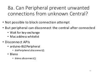 8a. Can Peripheral prevent unwanted
connections from unknown Central?
• Not possible to block connection attempt
• But peripheral can disconnect the central after connected
• Wait for key-exchange
• Mac address whitelist
• Disconnect APIs
• arduino-BLEPeripheral
• blePeripheral.disconnect();
• Bleno
• bleno.disconnect();
48
 