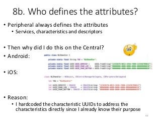 8b. Who defines the attributes?
• Peripheral always defines the attributes
• Services, characteristics and descriptors
• Then why did I do this on the Central?
• Android:
• iOS:
• Reason:
• I hardcoded the characteristic UUIDs to address the
characteristics directly since I already know their purpose
49
 