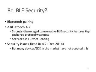 8c. BLE Security?
• Bluetooth pairing
• < Bluetooth 4.2:
• Strongly discouraged to use native BLE security features Key-
exchange protocol weakness
• See video in Further Reading
• Security issues fixed in 4.2 (Dec 2014)
• But many devices/SDK in the market have not adopted this
50
 