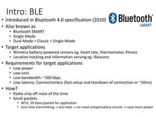 Intro: Bluetooth Classic
• The “conventional” Bluetooth
• 2.4GHz
• Range: 1m - 100m (10m typical)
• Connection-oriented: audio, file transfer, networking
• Reasonably fast data rate: 2.1 Mbps
• Power consumption:
• Not satisfied with < Wifi < 3G
7
 
