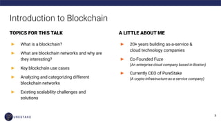 Introduction to Blockchain
TOPICS FOR THIS TALK
► What is a blockchain?
► What are blockchain networks and why are
they interesting?
► Key blockchain use cases
► Analyzing and categorizing different
blockchain networks
► Existing scalability challenges and
solutions
A LITTLE ABOUT ME
► 20+ years building as-a-service &
cloud technology companies
► Co-Founded Fuze
(An enterprise cloud company based in Boston)
► Currently CEO of PureStake
(A crypto-infrastructure-as-a-service company)
 