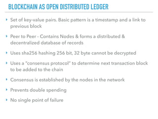 BLOCKCHAIN AS OPEN DISTRIBUTED LEDGER
‣ Set of key-value pairs. Basic pattern is a timestamp and a link to
previous block
‣ Peer to Peer - Contains Nodes & forms a distributed &
decentralized database of records
‣ Uses sha256 hashing 256 bit, 32 byte cannot be decrypted
‣ Uses a “consensus protocol” to determine next transaction block
to be added to the chain
‣ Consensus is established by the nodes in the network
‣ Prevents double spending
‣ No single point of failure
 