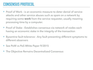 CONSENSUS PROTOCOL
‣ Proof of Work - is an economic measure to deter denial of service
attacks and other service abuses such as spam on a network by
requiring some work from the service requester, usually meaning
processing time by a computer.
‣ Proof of Stake - Establishes consensus via network of nodes each
having an economic stake in the integrity of the transaction
‣ Byzantine fault tolerance - Any fault presenting different symptoms to
different observers
‣ See PoW vs PoS White Paper 9/2015
‣ The Objective Remains Decentralized Consensus
 