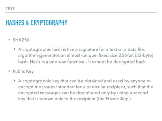 TEXT
HASHES & CRYPTOGRAPHY
‣ SHA256
‣ A cryptographic hash is like a signature for a text or a data ﬁle.
algorithm generates an almost-unique, ﬁxed size 256-bit (32-byte)
hash. Hash is a one way function – it cannot be decrypted back.
‣ Public Key
‣ A cryptographic key that can be obtained and used by anyone to
encrypt messages intended for a particular recipient, such that the
encrypted messages can be deciphered only by using a second
key that is known only to the recipient (the Private Key ).
 
