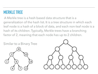MERKLE TREE
 A Merkle tree is a hash based data structure that is a
generalization of the hash list. It is a tree structure in which each
leaf node is a hash of a block of data, and each non-leaf node is a
hash of its children. Typically, Merkle trees have a branching
factor of 2, meaning that each node has up to 2 children.
Similar to a Binary Tree
 