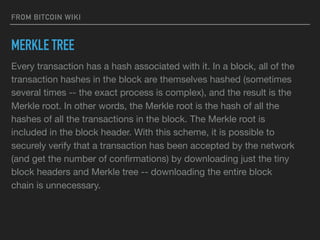 FROM BITCOIN WIKI
MERKLE TREE
Every transaction has a hash associated with it. In a block, all of the
transaction hashes in the block are themselves hashed (sometimes
several times -- the exact process is complex), and the result is the
Merkle root. In other words, the Merkle root is the hash of all the
hashes of all the transactions in the block. The Merkle root is
included in the block header. With this scheme, it is possible to
securely verify that a transaction has been accepted by the network
(and get the number of conﬁrmations) by downloading just the tiny
block headers and Merkle tree -- downloading the entire block
chain is unnecessary.
 