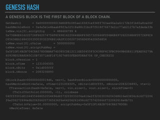 A GENESIS BLOCK IS THE FIRST BLOCK OF A BLOCK CHAIN.
GENESIS HASH
GetHash() = 0x000000000019d6689c085ae165831e934ff763ae46a2a6c172b3f1b60a8ce26f
hashMerkleRoot = 0x4a5e1e4baab89f3a32518a88c31bc87f618f76673e2cc77ab2127b7afdeda33b
txNew.vin[0].scriptSig = 486604799 4
0x736B6E616220726F662074756F6C69616220646E6F63657320666F206B6E697262206E6F20726F6C6
C65636E61684320393030322F6E614A2F33302073656D695420656854
txNew.vout[0].nValue = 5000000000
txNew.vout[0].scriptPubKey =
0x5F1DF16B2B704C8A578D0BBAF74D385CDE12C11EE50455F3C438EF4C3FBCF649B6DE611FEAE06279A
60939E028A8D65C10B73071A6F16719274855FEB0FD8A6704 OP_CHECKSIG
block.nVersion = 1
block.nTime = 1231006505
block.nBits = 0x1d00ffff
block.nNonce = 2083236893
CBlock(hash=000000000019d6, ver=1, hashPrevBlock=00000000000000,
hashMerkleRoot=4a5e1e, nTime=1231006505, nBits=1d00ffff, nNonce=2083236893, vtx=1)
CTransaction(hash=4a5e1e, ver=1, vin.size=1, vout.size=1, nLockTime=0)
CTxIn(COutPoint(000000, -1), coinbase
04ffff001d0104455468652054696d65732030332f4a616e2f32303039204368616e63656c6c6f72206
f6e206272696e6b206f66207365636f6e64206261696c6f757420666f722062616e6b73)
CTxOut(nValue=50.00000000, scriptPubKey=0x5F1DF16B2B704C8A578D0B)
vMerkleTree: 4a5e1e
 