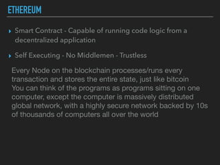ETHEREUM
▸ Smart Contract - Capable of running code logic from a
decentralized application
▸ Self Executing - No Middlemen - Trustless
Every Node on the blockchain processes/runs every
transaction and stores the entire state, just like bitcoin

You can think of the programs as programs sitting on one
computer, except the computer is massively distributed
global network, with a highly secure network backed by 10s
of thousands of computers all over the world

 