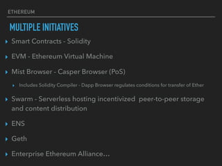 ETHEREUM
MULTIPLE INITIATIVES
▸ Smart Contracts - Solidity
▸ EVM - Ethereum Virtual Machine
▸ Mist Browser - Casper Browser (PoS)
▸ Includes Solidity Compiler - Dapp Browser regulates conditions for transfer of Ether
▸ Swarm - Serverless hosting incentivized peer-to-peer storage
and content distribution
▸ ENS
▸ Geth
▸ Enterprise Ethereum Alliance…
 