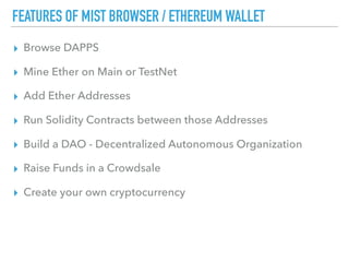 FEATURES OF MIST BROWSER / ETHEREUM WALLET
▸ Browse DAPPS
▸ Mine Ether on Main or TestNet
▸ Add Ether Addresses
▸ Run Solidity Contracts between those Addresses
▸ Build a DAO - Decentralized Autonomous Organization
▸ Raise Funds in a Crowdsale
▸ Create your own cryptocurrency
 