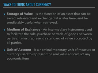 WAYS TO THINK ABOUT CURRENCY
▸ Storage of Value - Is the function of an asset that can be
saved, retrieved and exchanged at a later time, and be
predictably useful when retrieved.
▸ Medium of Exchange - An intermediary instrument used
to facilitate the sale, purchase or trade of goods between
parties. It must represent a standard of value accepted by
all parties.
▸ Unit of Account - Is a nominal monetary unit of measure or
currency used to represent the real value (or cost) of any
economic item
 