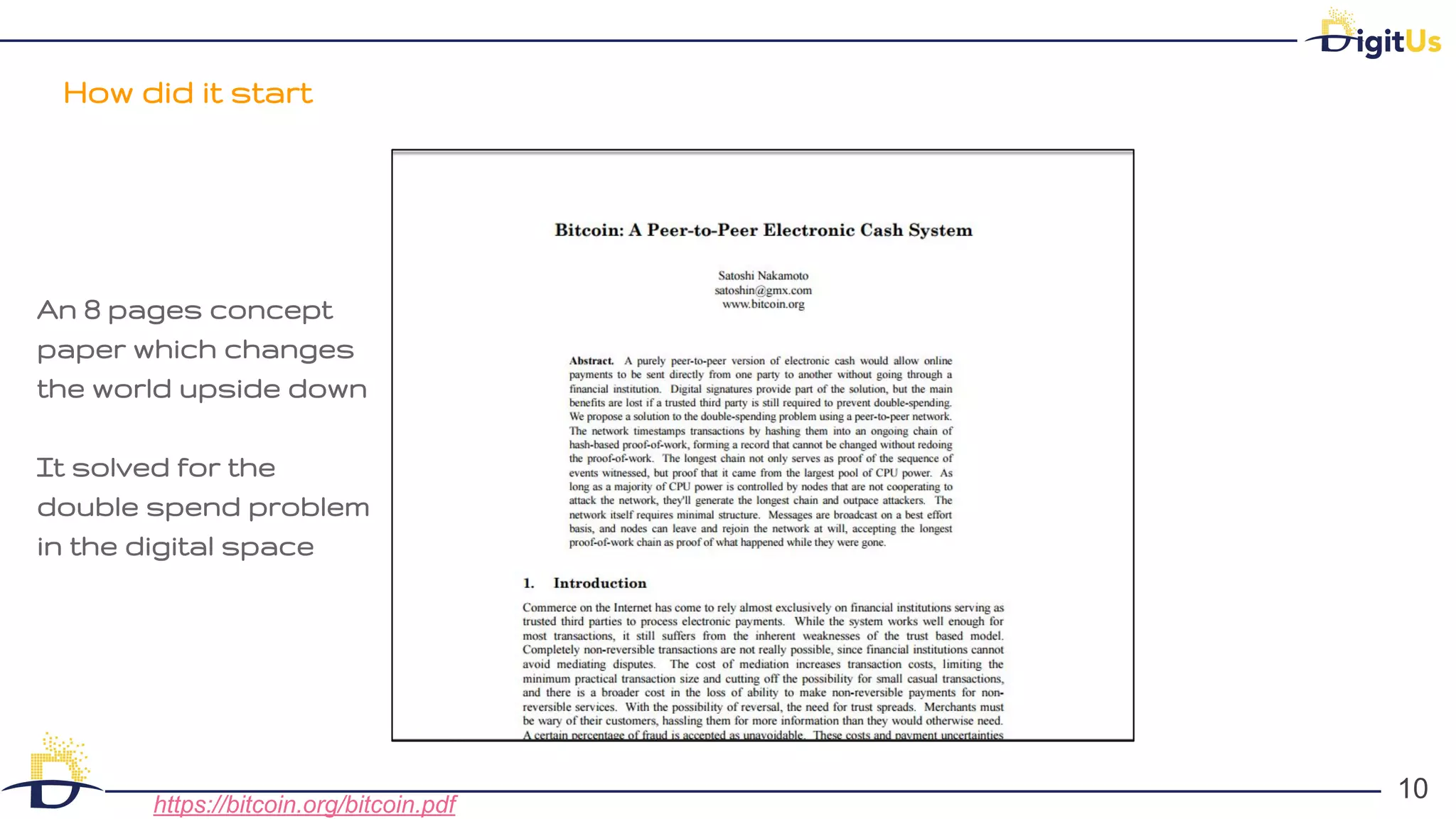 How did it start
10
10
https://bitcoin.org/bitcoin.pdf
An 8 pages concept
paper which changes
the world upside down
It solved for the
double spend problem
in the digital space
 