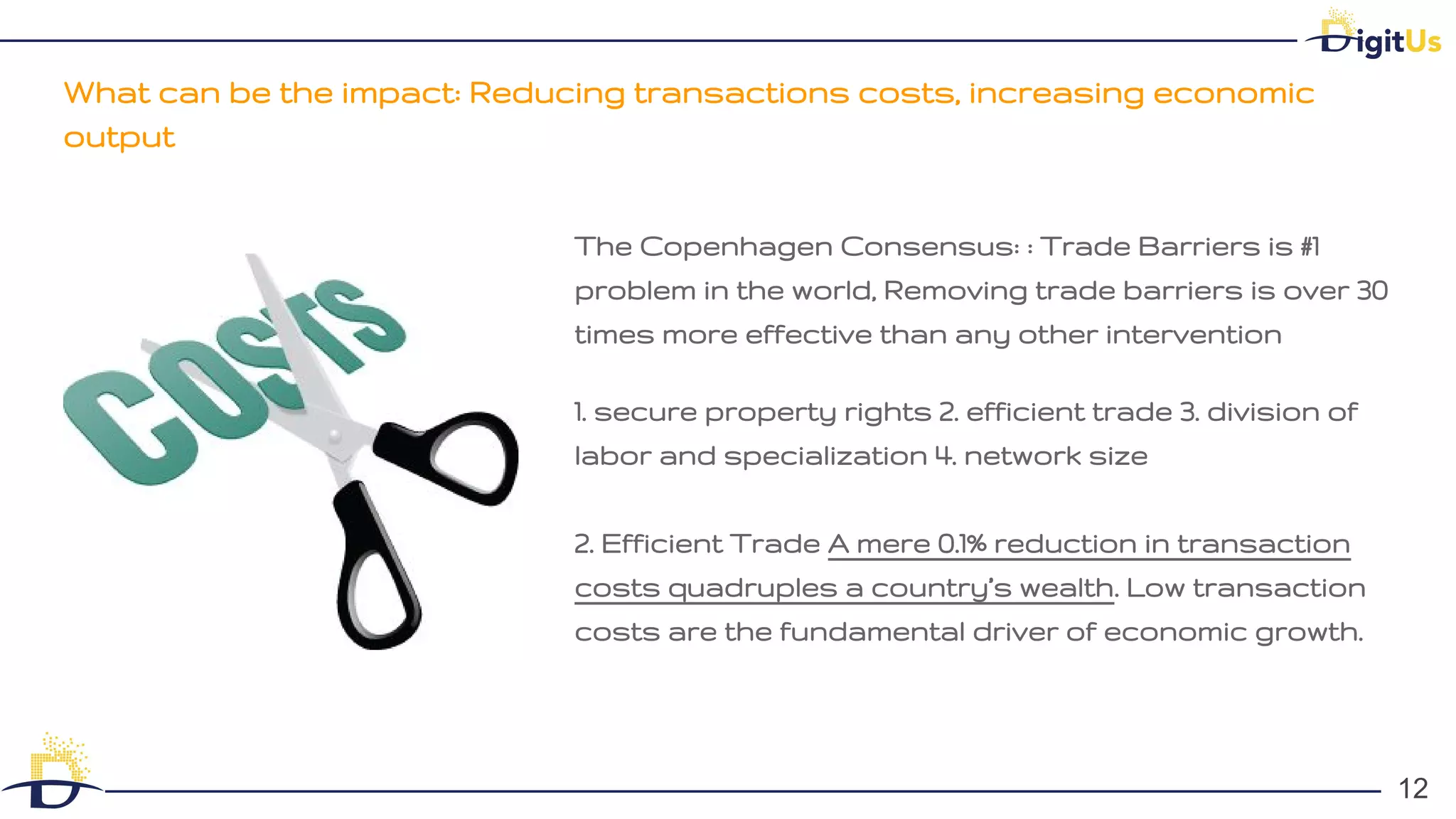 What can be the impact: Reducing transactions costs, increasing economic
output
12
12
The Copenhagen Consensus: : Trade Barriers is #1
problem in the world, Removing trade barriers is over 30
times more effective than any other intervention
1. secure property rights 2. efficient trade 3. division of
labor and specialization 4. network size
2. Efficient Trade A mere 0.1% reduction in transaction
costs quadruples a country’s wealth. Low transaction
costs are the fundamental driver of economic growth.
 